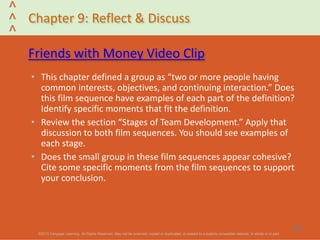 ©2013 Cengage Learning. All Rights Reserved. May not be scanned, copied or duplicated, or posted to a publicly accessible website, in whole or in part.©2013 Cengage Learning. All Rights Reserved. May not be scanned, copied or duplicated, or posted to a publicly accessible website, in whole or in part.
^
^
^
Chapter 9: Reflect & Discuss
Friends with Money Video Clip
• This chapter defined a group as “two or more people having
common interests, objectives, and continuing interaction.” Does
this film sequence have examples of each part of the definition?
Identify specific moments that fit the definition.
• Review the section “Stages of Team Development.” Apply that
discussion to both film sequences. You should see examples of
each stage.
• Does the small group in these film sequences appear cohesive?
Cite some specific moments from the film sequences to support
your conclusion.
37
 