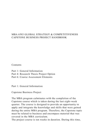 MBA 6503 GLOBAL STRATEGY & COMPETITIVENESS
CAPSTONE BUSINESS PROJECT HANDBOOK
Contents
Part 1: General Information
Part 4: Research Thesis Project Option
Part 6: Course Assessment Elements
Part 1: General Information
Capstone Business Project
The MBA program culminates with the completion of the
Capstone course which is taken during the last eight-week
quarter. The course is designed to provide an opportunity to
apply and integrate the knowledge and skills that were gained
during the entire MBA program. Therefore, the Capstone topic
must be related to business and encompass material that was
covered in the MBA curriculum.
The project course is ten weeks in duration. During this time,
 