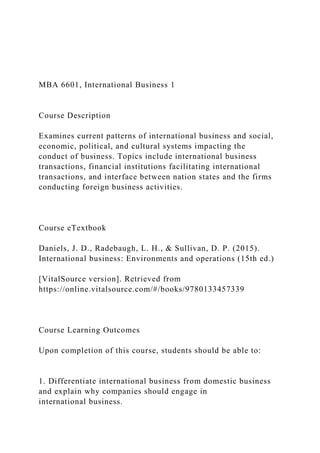 MBA 6601, International Business 1
Course Description
Examines current patterns of international business and social,
economic, political, and cultural systems impacting the
conduct of business. Topics include international business
transactions, financial institutions facilitating international
transactions, and interface between nation states and the firms
conducting foreign business activities.
Course eTextbook
Daniels, J. D., Radebaugh, L. H., & Sullivan, D. P. (2015).
International business: Environments and operations (15th ed.)
[VitalSource version]. Retrieved from
https://online.vitalsource.com/#/books/9780133457339
Course Learning Outcomes
Upon completion of this course, students should be able to:
1. Differentiate international business from domestic business
and explain why companies should engage in
international business.
 