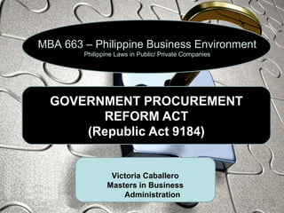 GOVERNMENT PROCUREMENT
REFORM ACT
(Republic Act 9184)
MBA 663 – Philippine Business Environment
Philippine Laws in Public/ Private Companies
Victoria Caballero
Masters in Business
Administration
 