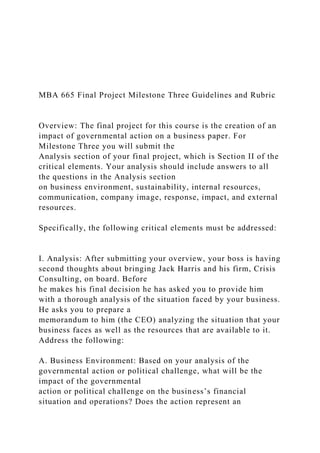 MBA 665 Final Project Milestone Three Guidelines and Rubric
Overview: The final project for this course is the creation of an
impact of governmental action on a business paper. For
Milestone Three you will submit the
Analysis section of your final project, which is Section II of the
critical elements. Your analysis should include answers to all
the questions in the Analysis section
on business environment, sustainability, internal resources,
communication, company image, response, impact, and external
resources.
Specifically, the following critical elements must be addressed:
I. Analysis: After submitting your overview, your boss is having
second thoughts about bringing Jack Harris and his firm, Crisis
Consulting, on board. Before
he makes his final decision he has asked you to provide him
with a thorough analysis of the situation faced by your business.
He asks you to prepare a
memorandum to him (the CEO) analyzing the situation that your
business faces as well as the resources that are available to it.
Address the following:
A. Business Environment: Based on your analysis of the
governmental action or political challenge, what will be the
impact of the governmental
action or political challenge on the business’s financial
situation and operations? Does the action represent an
 