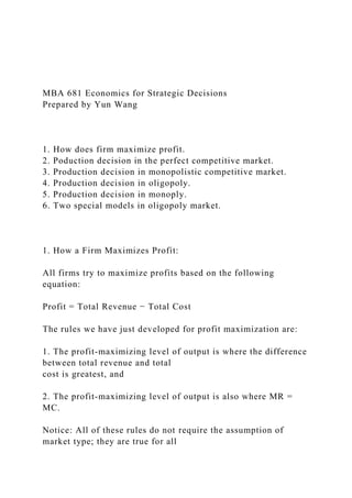 MBA 681 Economics for Strategic Decisions
Prepared by Yun Wang
1. How does firm maximize profit.
2. Poduction decision in the perfect competitive market.
3. Production decision in monopolistic competitive market.
4. Production decision in oligopoly.
5. Production decision in monoply.
6. Two special models in oligopoly market.
1. How a Firm Maximizes Profit:
All firms try to maximize profits based on the following
equation:
Profit = Total Revenue − Total Cost
The rules we have just developed for profit maximization are:
1. The profit-maximizing level of output is where the difference
between total revenue and total
cost is greatest, and
2. The profit-maximizing level of output is also where MR =
MC.
Notice: All of these rules do not require the assumption of
market type; they are true for all
 