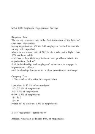 MBA 687: Employee Engagement Surveys
Response Rate
The survey response rate is the first indication of the level of
employee engagement
in any organization. Of the 140 employees invited to take the
survey, 40 responded,
which is a response rate of 28.5%. As a rule, rates higher than
50% are best, while
rates lower than 40% may indicate trust problems within the
organization, lack of
faith in leadership, and employees’ reluctance to engage in
improvement efforts
until leadership demonstrates a clear commitment to change.
Company Data
1. Years of service with this organization
Less than 1: 52.5% of respondents
1–2: 27.5% of respondents
3–5: 15% of respondents
6–10: 2.5% of respondents
11–15: 0
16+: 0
Prefer not to answer: 2.5% of respondents
2. My race/ethnic identification
African American or Black: 60% of respondents
 