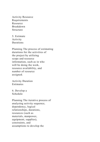 Activity Resource
Requirements
Resource
Breakdown
Structure
5. Estimate
Activity
Durations
Planning The process of estimating
durations for the activities of
the project by utilizing
scope and resource
information, such as in who
will be doing the work,
resource availability, and
number of resource
assigned.
Activity Duration
Estimates
6. Develop a
Schedule
Planning The iterative process of
analyzing activity sequence,
dependency, logical
relationships, durations,
resources (such as
materials, manpower,
equipment, supplies),
constraints, and
assumptions to develop the
 