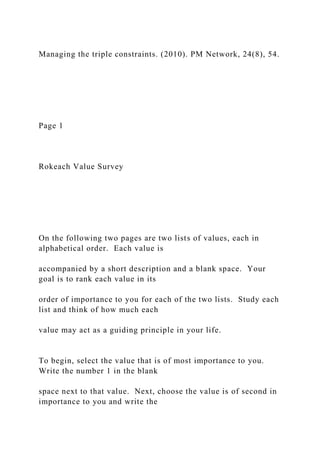 Managing the triple constraints. (2010). PM Network, 24(8), 54.
Page 1
Rokeach Value Survey
On the following two pages are two lists of values, each in
alphabetical order. Each value is
accompanied by a short description and a blank space. Your
goal is to rank each value in its
order of importance to you for each of the two lists. Study each
list and think of how much each
value may act as a guiding principle in your life.
To begin, select the value that is of most importance to you.
Write the number 1 in the blank
space next to that value. Next, choose the value is of second in
importance to you and write the
 