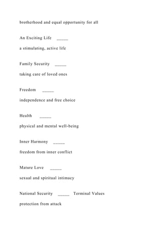 brotherhood and equal opportunity for all
An Exciting Life _____
a stimulating, active life
Family Security _____
taking care of loved ones
Freedom _____
independence and free choice
Health _____
physical and mental well-being
Inner Harmony _____
freedom from inner conflict
Mature Love _____
sexual and spiritual intimacy
National Security _____ Terminal Values
protection from attack
 