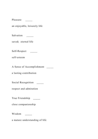 Pleasure _____
an enjoyable, leisurely life
Salvation _____
saved; eternal life
Self-Respect _____
self-esteem
A Sense of Accomplishment _____
a lasting contribution
Social Recognition _____
respect and admiration
True Friendship _____
close companionship
Wisdom _____
a mature understanding of life
 