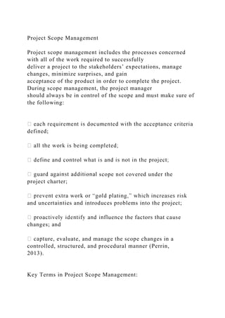 Project Scope Management
Project scope management includes the processes concerned
with all of the work required to successfully
deliver a project to the stakeholders’ expectations, manage
changes, minimize surprises, and gain
acceptance of the product in order to complete the project.
During scope management, the project manager
should always be in control of the scope and must make sure of
the following:
defined;
scope not covered under the
project charter;
and uncertainties and introduces problems into the project;
changes; and
re, evaluate, and manage the scope changes in a
controlled, structured, and procedural manner (Perrin,
2013).
Key Terms in Project Scope Management:
 