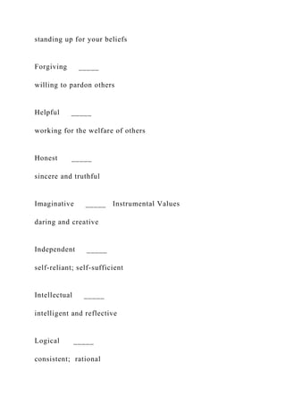 standing up for your beliefs
Forgiving _____
willing to pardon others
Helpful _____
working for the welfare of others
Honest _____
sincere and truthful
Imaginative _____ Instrumental Values
daring and creative
Independent _____
self-reliant; self-sufficient
Intellectual _____
intelligent and reflective
Logical _____
consistent; rational
 