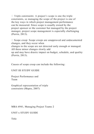 constraints, so managing the scope of the project is one of
the key ways in which project management performance
can be measured. Since scope is usually owned by the
project sponsor or the customer but managed by the project
manager, project scope management is especially challenging
(Perrin, 2013).
changes, and they occur when
changes to the scope are not detected early enough or managed.
All these minor changes slowly add
up and may have drastic impact on budget, schedule, and quality
(Perrin, 2013).
Causes of scope creep can include the following:
UNIT III STUDY GUIDE
Project Performance and
Team
Graphical representation of triple
constraints (Mapto, 2007)
MBA 6941, Managing Project Teams 2
UNIT x STUDY GUIDE
Title
 