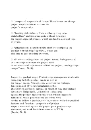 -related issues: These issues can change
project requirements or increase the
project’s complexity.
stakeholders’ additional requests without following
the proper approval process, which can lead to cost and time
overruns.
product without proper approval, which can
also lead to cost and time overruns.
d
unclear scope can cause the project team
to misunderstand requirements about the project, causing scope
creep (Turner, 2014).
Project vs. product scope: Project scope management deals with
managing both the product scope as well as
the project scope. Product scope describes the features,
functions, and physical characteristics that
characterize a product, service, or result. It may also include
subsidiary components. Completion is measured
against the product requirements to determine successful
fulfilment. While project scope describes work
needed to deliver a product, service, or result with the specified
features and functions, completion of project
scope is measured against the project plan, project scope
statement, and work breakdown structure (WBS)
(Perrin, 2013).
 