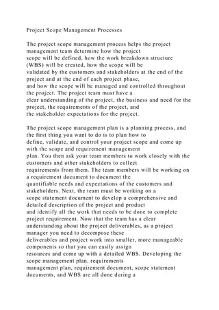 Project Scope Management Processes
The project scope management process helps the project
management team determine how the project
scope will be defined, how the work breakdown structure
(WBS) will be created, how the scope will be
validated by the customers and stakeholders at the end of the
project and at the end of each project phase,
and how the scope will be managed and controlled throughout
the project. The project team must have a
clear understanding of the project, the business and need for the
project, the requirements of the project, and
the stakeholder expectations for the project.
The project scope management plan is a planning process, and
the first thing you want to do is to plan how to
define, validate, and control your project scope and come up
with the scope and requirement management
plan. You then ask your team members to work closely with the
customers and other stakeholders to collect
requirements from them. The team members will be working on
a requirement document to document the
quantifiable needs and expectations of the customers and
stakeholders. Next, the team must be working on a
scope statement document to develop a comprehensive and
detailed description of the project and product
and identify all the work that needs to be done to complete
project requirement. Now that the team has a clear
understanding about the project deliverables, as a project
manager you need to decompose these
deliverables and project work into smaller, more manageable
components so that you can easily assign
resources and come up with a detailed WBS. Developing the
scope management plan, requirements
management plan, requirement document, scope statement
documents, and WBS are all done during a
 