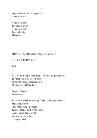 expectations of the project
stakeholders.
Requirement
documentation
Requirement
Traceability
Matrices
MBA 6941, Managing Project Teams 3
UNIT x STUDY GUIDE
Title
3. Define Scope Planning This is the process of
developing a detailed and
comprehensive description
of the project/product.
Project Scope
Statement
4. Create WBS Planning This is the process of
breaking down
(decomposing) project
deliverables, and works into
tasks, activities, work
packages (Smaller
components)
 