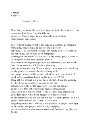 Change
Requests.
(Perrin, 2013)
Now that you know the scope of your project, the next step is to
determine how long it would take to
complete. This process is known as the project time
management processes.
Project time management is focused on planning, developing,
managing, executing, and controlling a project
schedule. It is important to note that before you start work on
the schedule, you should have completed
working on the business case, feasibility study, project charter,
developed a scope management plan, a
requirement management plan, scope statement, and the work
breakdown structure (WBS) in a planning
process group meeting. When a project manager starts working
on the project schedule, he/she—along with
the project team—will consider all of the activities that will
need to be completed based on the project’s WBS.
Once all the project work has been identified and the activity
list has been generated, it is time to put the
activities into the order necessary to reach the project
completion. Once the work has been organized and
visualized, it is time to staff it. Project resource estimating
considers people that your project will need as well
as the materials and equipment. Of course, management and the
project stakeholders will want to know how
long the project work will take to complete. A project manager
must control the project schedule by applying
the method of schedule compression and fast tracking (Turner,
2014).
 