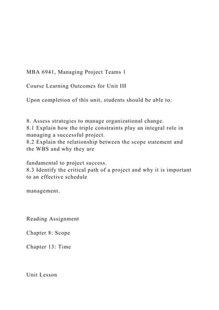 MBA 6941, Managing Project Teams 1
Course Learning Outcomes for Unit III
Upon completion of this unit, students should be able to:
8. Assess strategies to manage organizational change.
8.1 Explain how the triple constraints play an integral role in
managing a successful project.
8.2 Explain the relationship between the scope statement and
the WBS and why they are
fundamental to project success.
8.3 Identify the critical path of a project and why it is important
to an effective schedule
management.
Reading Assignment
Chapter 8: Scope
Chapter 13: Time
Unit Lesson
 
