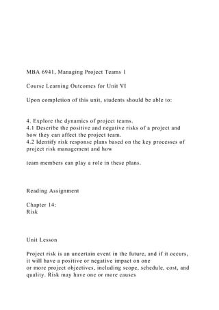 MBA 6941, Managing Project Teams 1
Course Learning Outcomes for Unit VI
Upon completion of this unit, students should be able to:
4. Explore the dynamics of project teams.
4.1 Describe the positive and negative risks of a project and
how they can affect the project team.
4.2 Identify risk response plans based on the key processes of
project risk management and how
team members can play a role in these plans.
Reading Assignment
Chapter 14:
Risk
Unit Lesson
Project risk is an uncertain event in the future, and if it occurs,
it will have a positive or negative impact on one
or more project objectives, including scope, schedule, cost, and
quality. Risk may have one or more causes
 