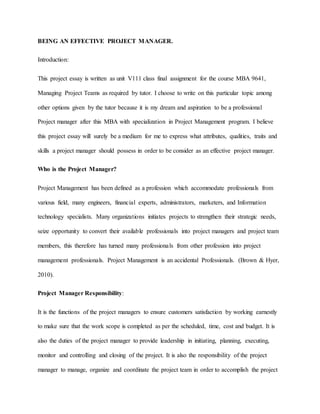 BEING AN EFFECTIVE PROJECT MANAGER.
Introduction:
This project essay is written as unit V111 class final assignment for the course MBA 9641,
Managing Project Teams as required by tutor. I choose to write on this particular topic among
other options given by the tutor because it is my dream and aspiration to be a professional
Project manager after this MBA with specialization in Project Management program. I believe
this project essay will surely be a medium for me to express what attributes, qualities, traits and
skills a project manager should possess in order to be consider as an effective project manager.
Who is the Project Manager?
Project Management has been defined as a profession which accommodate professionals from
various field, many engineers, financial experts, administrators, marketers, and Information
technology specialists. Many organizations initiates projects to strengthen their strategic needs,
seize opportunity to convert their available professionals into project managers and project team
members, this therefore has turned many professionals from other profession into project
management professionals. Project Management is an accidental Professionals. (Brown & Hyer,
2010).
Project Manager Responsibility:
It is the functions of the project managers to ensure customers satisfaction by working earnestly
to make sure that the work scope is completed as per the scheduled, time, cost and budget. It is
also the duties of the project manager to provide leadership in initiating, planning, executing,
monitor and controlling and closing of the project. It is also the responsibility of the project
manager to manage, organize and coordinate the project team in order to accomplish the project
 