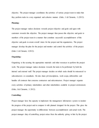 objective. The project manager coordinates the activities of various project team to make that
they perform tasks in a very organized and cohesive manner. (Gido, J. & Clements, J. (2012).
Planning:
The project manager makes decisions towards project objective and goals and agree with
customers towards this objective. The project manager then passes this objective and goals to
members of his project team in a manner that constitute successful accomplishment of this
objective and goals to create overall vision for the project and the organization. The project
manager develop the plan for the project and monitor and control the activities of the project.
(Gido J. & Clement, J.2012).
Organizing:
Organizing is the securing the appropriate materials and other resources to perform the project
work. The project manager makes decisions towards the tasks to be performed by both the
internal and external staff. The project manager decides on which tasks should be outsourced to
subcontractors or consultants. He also share job descriptions, work scope, deliverables and
handles all contracts that concerns contractors and subcontractors. Project manager organize
every activities of primary stakeholders and other stakeholders available in project environment.
(Gido, J.& Clements, J. 2012).
Controlling:
Project manager have the capacity to implement the management information system to monitor
the progress of the project and to compare it with planned designed for the project. This gives the
project manager the opportunity to differentiate between accomplishment and actual work. The
project manager duty of controlling project arises from the authority giving to him by the project
 