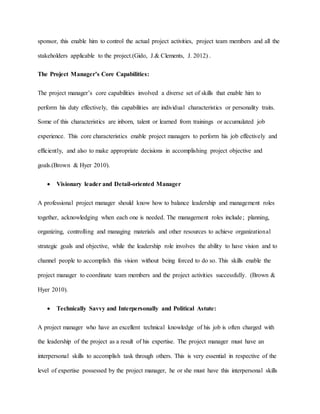 sponsor, this enable him to control the actual project activities, project team members and all the
stakeholders applicable to the project.(Gido, J.& Clements, J. 2012) .
The Project Manager’s Core Capabilities:
The project manager’s core capabilities involved a diverse set of skills that enable him to
perform his duty effectively, this capabilities are individual characteristics or personality traits.
Some of this characteristics are inborn, talent or learned from trainings or accumulated job
experience. This core characteristics enable project managers to perform his job effectively and
efficiently, and also to make appropriate decisions in accomplishing project objective and
goals.(Brown & Hyer 2010).
 Visionary leader and Detail-oriented Manager
A professional project manager should know how to balance leadership and management roles
together, acknowledging when each one is needed. The management roles include; planning,
organizing, controlling and managing materials and other resources to achieve organizational
strategic goals and objective, while the leadership role involves the ability to have vision and to
channel people to accomplish this vision without being forced to do so. This skills enable the
project manager to coordinate team members and the project activities successfully. (Brown &
Hyer 2010).
 Technically Savvy and Interpersonally and Political Astute:
A project manager who have an excellent technical knowledge of his job is often charged with
the leadership of the project as a result of his expertise. The project manager must have an
interpersonal skills to accomplish task through others. This is very essential in respective of the
level of expertise possessed by the project manager, he or she must have this interpersonal skills
 