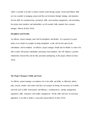 which is essential to be able to achieve desired result through people. Social and Political skills
are very essential in managing project and this can be learned through trainings and education.
Several skills for communicating, persuasion skills, team meeting management, and associating
the project team members and stakeholders are all essential skills required from a project
manager. (Brown & Hyer 2010).
Disciplined and Flexible:
An effective project manager must both be disciplined and flexible. It is expected of a good
leader to be a leader by example by being disciplined, as this will be look upon by the
subordinates and be emulated. An effective project manager should also be flexible in order to be
able to relate with project stakeholder and project team members, this will enhances a positive
relationship between him and all other personnel participating in the project. (Brown & Hyer,
2010).
The Project Manager’s Skills and Tools:
An effective project manager can enhances his or her skills and ability to efficiently initiate,
plan, execute, monitor and control and close out a project by having the necessary set of skills
and tools such as skills of persuasion and influence, communication, meeting management,
negotiation skills, motivation and conflict management. All this skills and tools are necessary
ingredients to be able to achieve a successful project.(Brown & Hyer 2010).
 