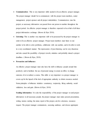  Communication: This is very important skills needed to be an effective project manager.
The project manager should be to communicate with his project team members, senior
management, project sponsor and all project stakeholders. Communication runs the
project, as necessary information are passed from one person to another throughout the
project period. An effective project manager is therefore expected to be at hub of all these
project information exchange. (Brown & Hyer 2010).
 Listening: This is another very important skill to be possessed by the project manager in
order to be an effective project manager. Project team members must listen to one
another to be able to solve problems, collaborate with one another, and to be able to work
in a very coordinated manner. The repercussion of poor listening can be very disastrous
and also caused the possibility of project rework, mistakes and probably missed a project
deadlines. ( Brown & Hyer, 2010).
 Persuasion and Influence:
An effective project manager must also have the skill to influence people around him
positively and to facilitate the use of personal energy to create an effort, to change
outcome of or to redirect a course. This skills is very important to a project manager to
covers up for the lapsed of the lack of appropriate authority to obtain resources needed.
Some principles of influence includes: consistency, reciprocity, liking authority, social
validation, loss and gain. (Brown & Hyer, 2010)
Sending Information: It is also the responsibility of the project manager to send project
information to all necessary people, the project manager must make present presentation,
writing memos starting the status report of the project, ask for a decision, resources
request. The project manager communicate, assessing audience, and choose appriopate
 