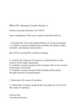 MBA 6951, Managing Complex Projects 1
Course Learning Outcomes for Unit II
Upon completion of this unit, students should be able to:
1. Examine the roles and responsibilities of a project manager.
1.1 Explain a project proposal that includes the project scope,
schedule, and ultimate deliverables
that will be executed by a project manager.
2. Analyze the elements of measures of performance in the
context of the triple constraints.
2.1 Explain a project proposal that includes risks in the context
of the triple constraints.
2.2 Explain a project proposal that includes deliverables
through measures of performance.
3. Determine the scope of a project.
3.1 Determine a project proposal that provides an overview of
the scope of a project.
Course/Unit
Learning Outcomes
 