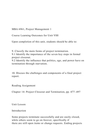 MBA 6961, Project Management 1
Course Learning Outcomes for Unit VIII
Upon completion of this unit, students should be able to:
9. Classify the main forms of project termination.
9.1 Identify the importance of the seven key steps in formal
project closeout.
9.2 Identify the influence that politics, ego, and power have on
termination through starvation.
10. Discuss the challenges and components of a final project
report.
Reading Assignment
Chapter 14: Project Closeout and Termination, pp. 477–497
Unit Lesson
Introduction
Some projects terminate successfully and are easily closed,
while others seem to go on forever, specifically if
there are still open items or change requests. Ending projects
 