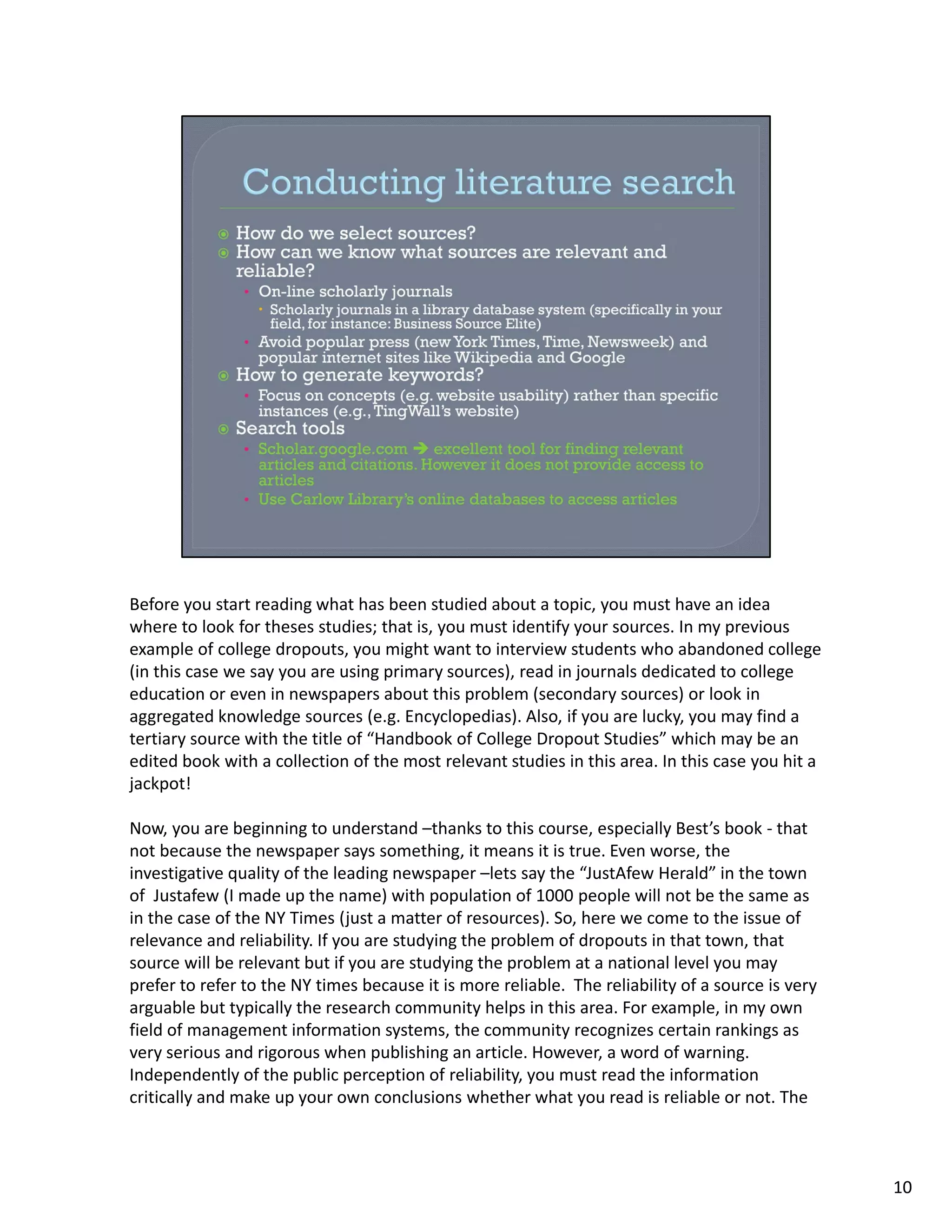 Before you start reading what has been studied about a topic, you must have an idea 
where to look for theses studies; that is, you must identify your sources. In my previous 
example of college dropouts, you might want to interview students who abandoned college 
(in this case we say you are using primary sources), read in journals dedicated to college 
education or even in newspapers about this problem (secondary sources) or look in 
aggregated knowledge sources (e.g. Encyclopedias). Also, if you are lucky, you may find a 
tertiary source with the title of “Handbook of College Dropout Studies” which may be an 
edited book with a collection of the most relevant studies in this area. In this case you hit a 
jackpot!

Now, you are beginning to understand –thanks to this course, especially Best’s book ‐ that 
not because the newspaper says something, it means it is true. Even worse, the 
investigative quality of the leading newspaper –lets say the “JustAfew Herald” in the town 
of  Justafew (I made up the name) with population of 1000 people will not be the same as 
in the case of the NY Times (just a matter of resources). So, here we come to the issue of 
relevance and reliability. If you are studying the problem of dropouts in that town, that 
source will be relevant but if you are studying the problem at a national level you may 
prefer to refer to the NY times because it is more reliable.  The reliability of a source is very 
arguable but typically the research community helps in this area. For example, in my own 
field of management information systems, the community recognizes certain rankings as 
very serious and rigorous when publishing an article. However, a word of warning. 
Independently of the public perception of reliability, you must read the information 
critically and make up your own conclusions whether what you read is reliable or not. The 



                                                                                                     10
 
