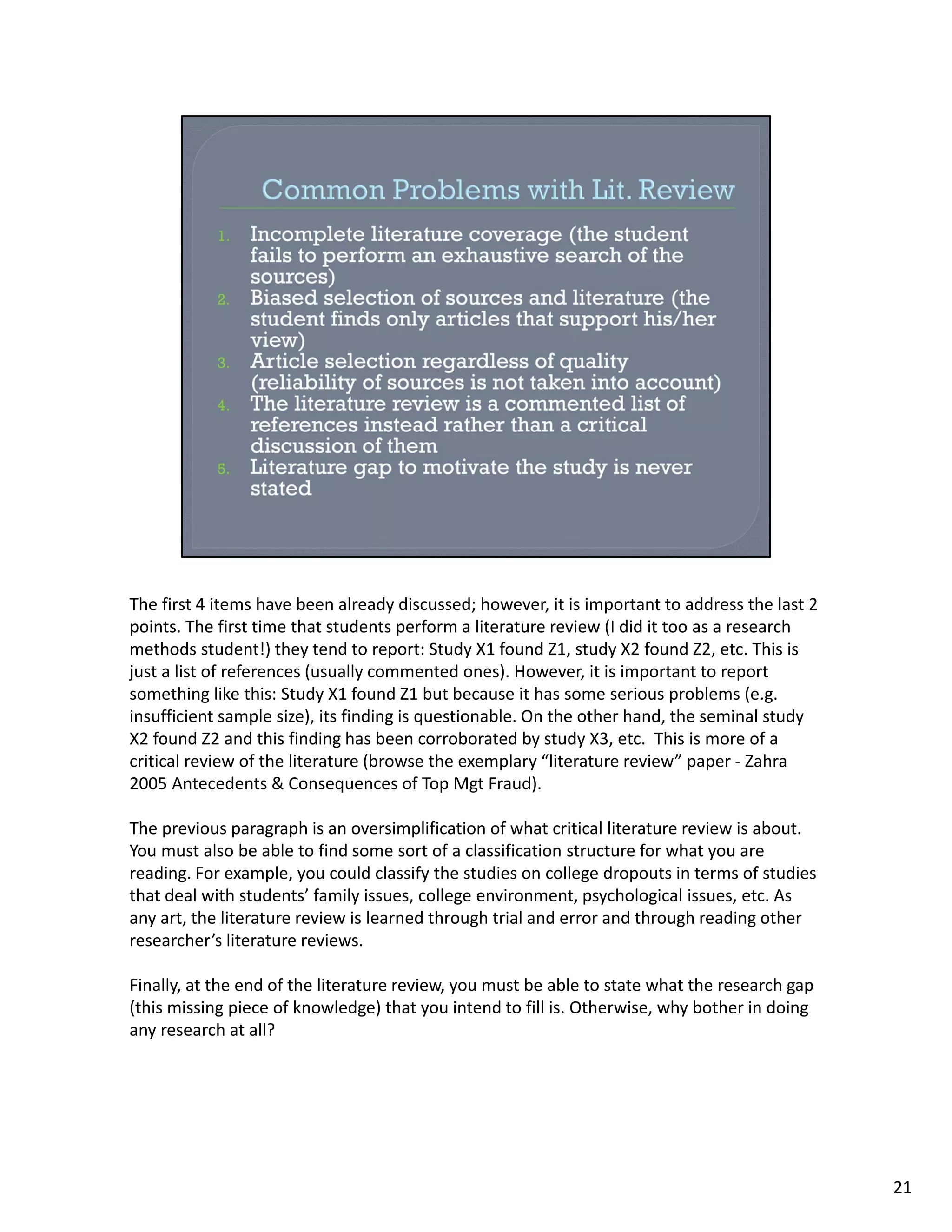 The first 4 items have been already discussed; however, it is important to address the last 2 
points. The first time that students perform a literature review (I did it too as a research 
methods student!) they tend to report: Study X1 found Z1, study X2 found Z2, etc. This is 
just a list of references (usually commented ones). However, it is important to report 
something like this: Study X1 found Z1 but because it has some serious problems (e.g. 
insufficient sample size), its finding is questionable. On the other hand, the seminal study 
X2 found Z2 and this finding has been corroborated by study X3, etc.  This is more of a 
critical review of the literature (browse the exemplary “literature review” paper ‐ Zahra 
2005 Antecedents & Consequences of Top Mgt Fraud).

The previous paragraph is an oversimplification of what critical literature review is about. 
You must also be able to find some sort of a classification structure for what you are 
reading. For example, you could classify the studies on college dropouts in terms of studies 
that deal with students’ family issues, college environment, psychological issues, etc. As 
any art, the literature review is learned through trial and error and through reading other 
researcher’s literature reviews.

Finally, at the end of the literature review, you must be able to state what the research gap 
(this missing piece of knowledge) that you intend to fill is. Otherwise, why bother in doing 
any research at all?




                                                                                                 21
 