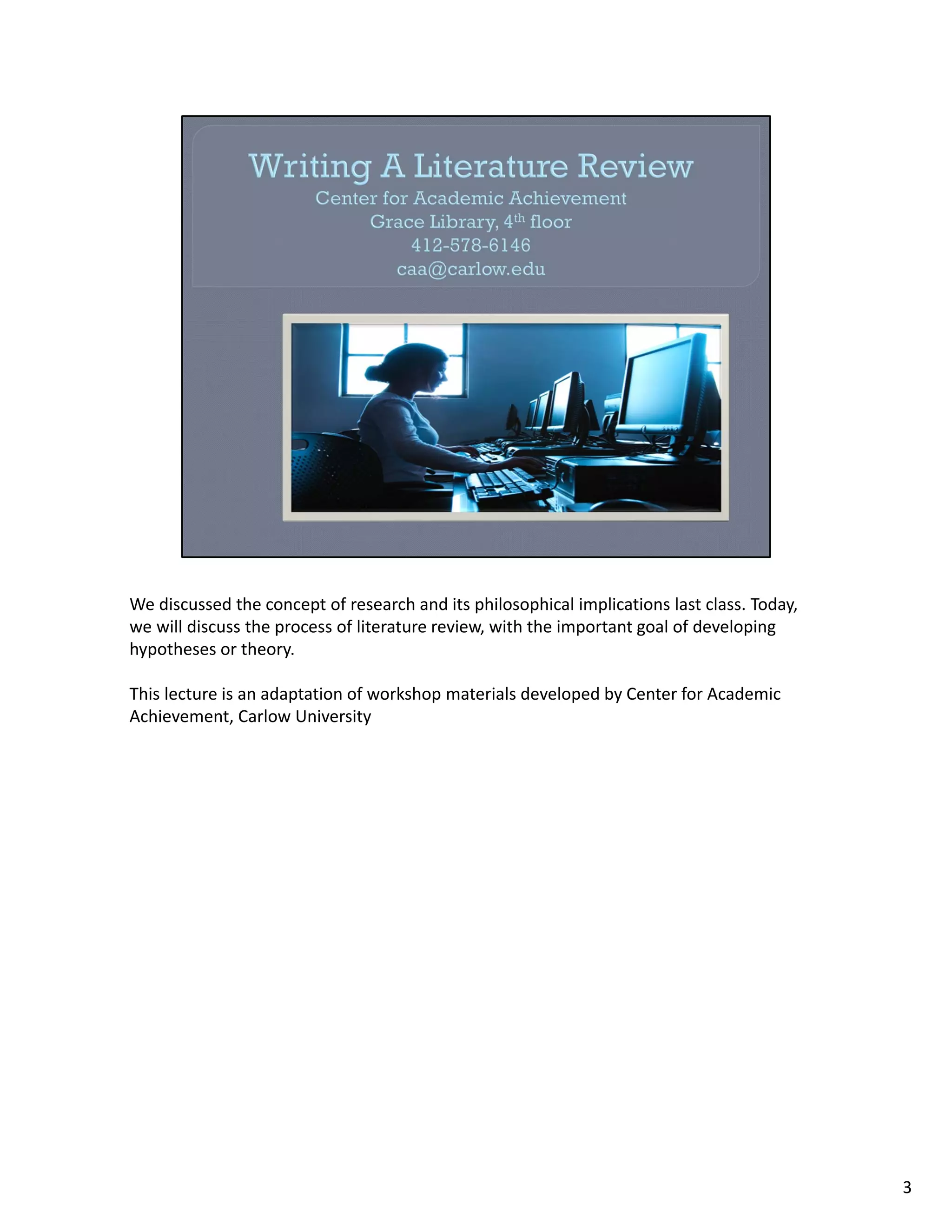 We discussed the concept of research and its philosophical implications last class. Today, 
we will discuss the process of literature review, with the important goal of developing 
hypotheses or theory. 

This lecture is an adaptation of workshop materials developed by Center for Academic 
Achievement, Carlow University




                                                                                              3
 