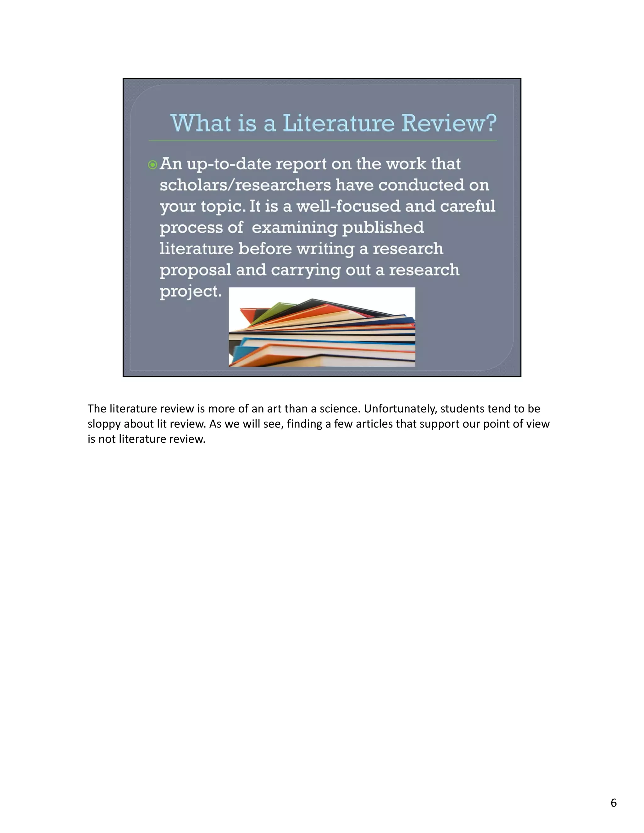 The literature review is more of an art than a science. Unfortunately, students tend to be 
sloppy about lit review. As we will see, finding a few articles that support our point of view 
is not literature review.




                                                                                                  6
 