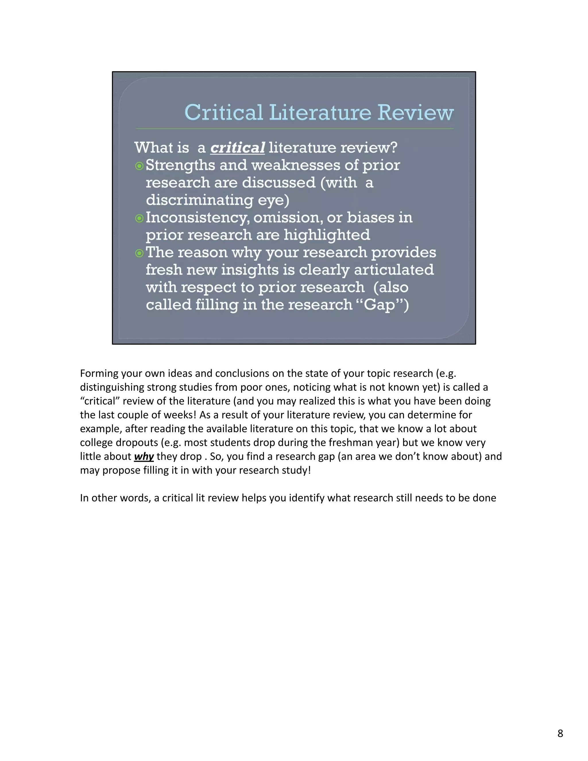 Forming your own ideas and conclusions on the state of your topic research (e.g. 
distinguishing strong studies from poor ones, noticing what is not known yet) is called a 
“critical” review of the literature (and you may realized this is what you have been doing 
the last couple of weeks! As a result of your literature review, you can determine for 
example, after reading the available literature on this topic, that we know a lot about 
college dropouts (e.g. most students drop during the freshman year) but we know very 
little about why they drop . So, you find a research gap (an area we don’t know about) and 
may propose filling it in with your research study!

In other words, a critical lit review helps you identify what research still needs to be done




                                                                                                8
 