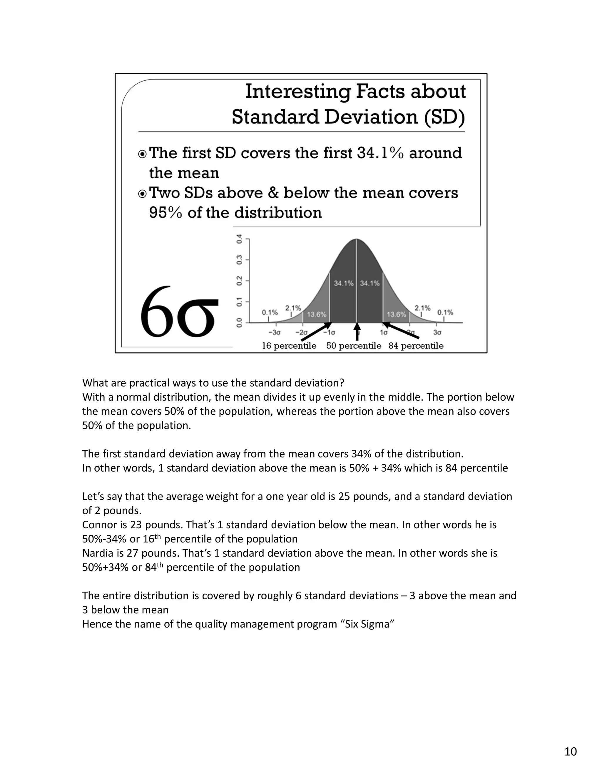 What are practical ways to use the standard deviation?
With a normal distribution, the mean divides it up evenly in the middle. The portion below
the mean covers 50% of the population, whereas the portion above the mean also covers
50% of the population.

The first standard deviation away from the mean covers 34% of the distribution.
In other words, 1 standard deviation above the mean is 50% + 34% which is 84 percentile

Let’s say that the average weight for a one year old is 25 pounds, and a standard deviation
of 2 pounds.
Connor is 23 pounds. That’s 1 standard deviation below the mean. In other words he is
50%-34% or 16th percentile of the population
Nardia is 27 pounds. That’s 1 standard deviation above the mean. In other words she is
50%+34% or 84th percentile of the population

The entire distribution is covered by roughly 6 standard deviations – 3 above the mean and
3 below the mean
Hence the name of the quality management program “Six Sigma”




                                                                                              10
 
