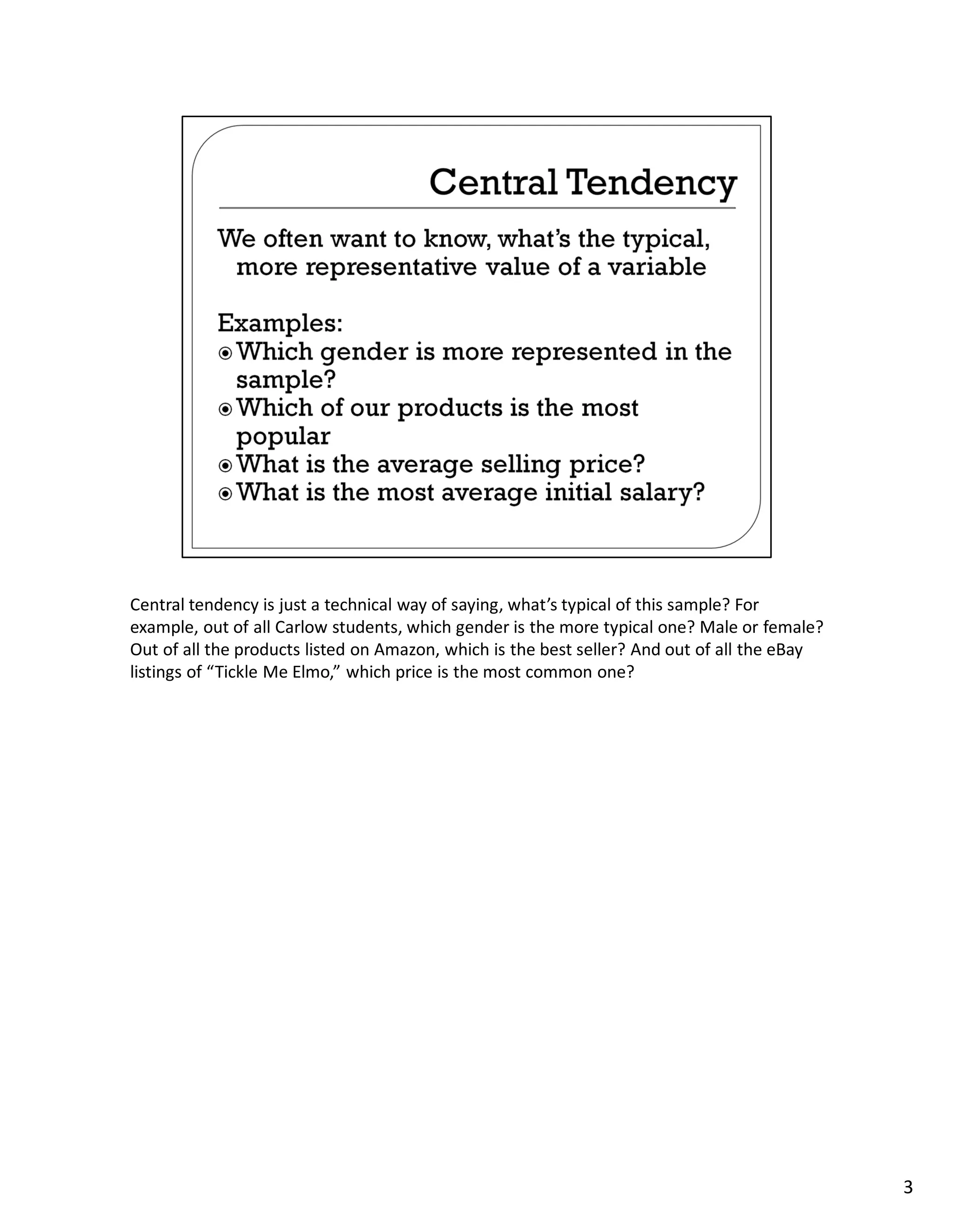 Central tendency is just a technical way of saying, what’s typical of this sample? For
example, out of all Carlow students, which gender is the more typical one? Male or female?
Out of all the products listed on Amazon, which is the best seller? And out of all the eBay
listings of “Tickle Me Elmo,” which price is the most common one?




                                                                                              3
 