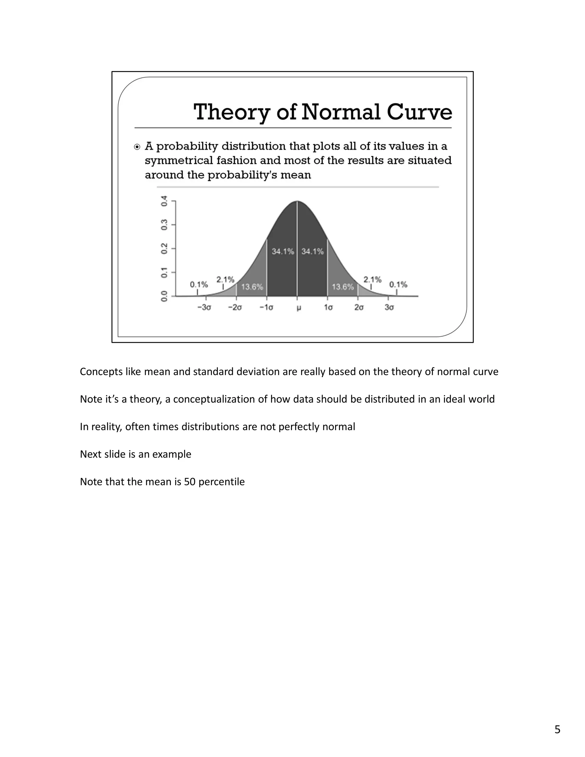 Concepts like mean and standard deviation are really based on the theory of normal curve

Note it’s a theory, a conceptualization of how data should be distributed in an ideal world

In reality, often times distributions are not perfectly normal

Next slide is an example

Note that the mean is 50 percentile




                                                                                              5
 