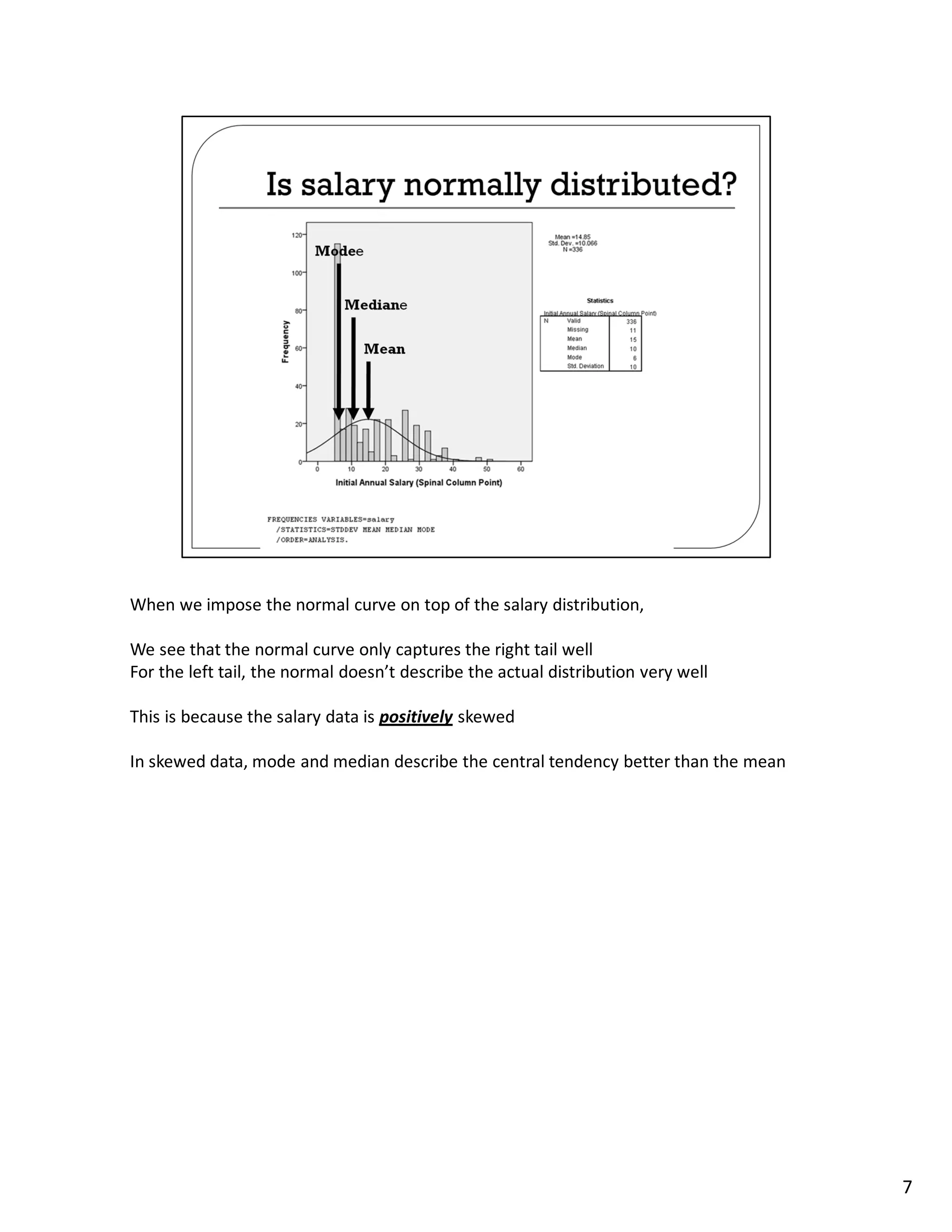 When we impose the normal curve on top of the salary distribution,

We see that the normal curve only captures the right tail well
For the left tail, the normal doesn’t describe the actual distribution very well

This is because the salary data is positively skewed

In skewed data, mode and median describe the central tendency better than the mean




                                                                                     7
 