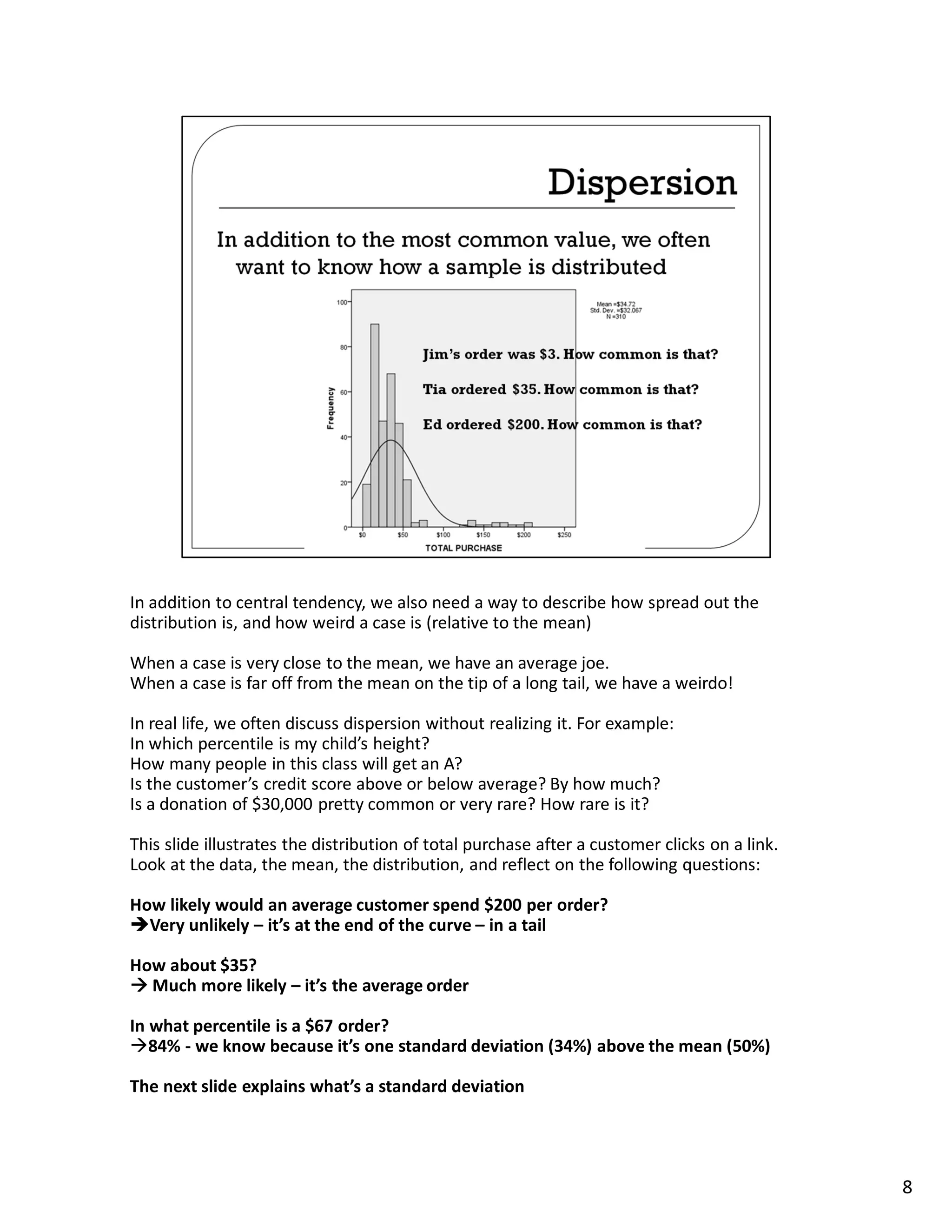In addition to central tendency, we also need a way to describe how spread out the
distribution is, and how weird a case is (relative to the mean)

When a case is very close to the mean, we have an average joe.
When a case is far off from the mean on the tip of a long tail, we have a weirdo!

In real life, we often discuss dispersion without realizing it. For example:
In which percentile is my child’s height?
How many people in this class will get an A?
Is the customer’s credit score above or below average? By how much?
Is a donation of $30,000 pretty common or very rare? How rare is it?

This slide illustrates the distribution of total purchase after a customer clicks on a link.
Look at the data, the mean, the distribution, and reflect on the following questions:

How likely would an average customer spend $200 per order?
  Very unlikely – it’s at the end of the curve – in a tail

How about $35?
  Much more likely – it’s the average order

In what percentile is a $67 order?
   84% - we know because it’s one standard deviation (34%) above the mean (50%)

The next slide explains what’s a standard deviation




                                                                                               8
 