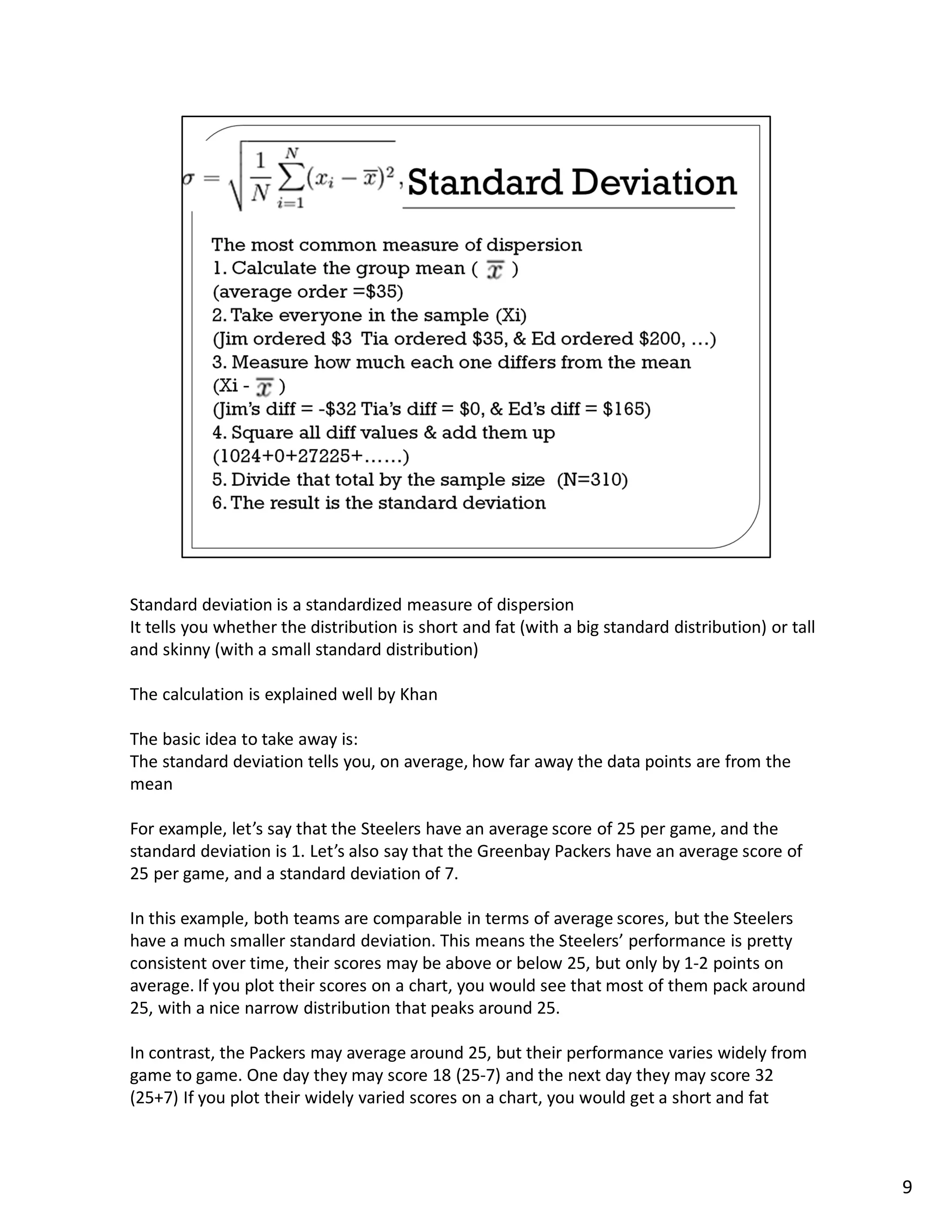 Standard deviation is a standardized measure of dispersion
It tells you whether the distribution is short and fat (with a big standard distribution) or tall
and skinny (with a small standard distribution)

The calculation is explained well by Khan

The basic idea to take away is:
The standard deviation tells you, on average, how far away the data points are from the
mean

For example, let’s say that the Steelers have an average score of 25 per game, and the
standard deviation is 1. Let’s also say that the Greenbay Packers have an average score of
25 per game, and a standard deviation of 7.

In this example, both teams are comparable in terms of average scores, but the Steelers
have a much smaller standard deviation. This means the Steelers’ performance is pretty
consistent over time, their scores may be above or below 25, but only by 1-2 points on
average. If you plot their scores on a chart, you would see that most of them pack around
25, with a nice narrow distribution that peaks around 25.

In contrast, the Packers may average around 25, but their performance varies widely from
game to game. One day they may score 18 (25-7) and the next day they may score 32
(25+7) If you plot their widely varied scores on a chart, you would get a short and fat



                                                                                                    9
 