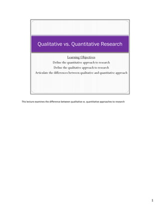 This lecture examines the difference between qualitative vs. quantitative approaches to research




                                                                                                   1
 