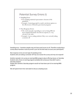 Sampling error – homeless people may not have email access at all. Therefore conducting a 
survey about homeless issues by email is just not the best way to access your participants

Non‐response errors are one type of sampling errors
Students who are taking a semester off may not receive the survey and may not respond!

Another example is to survey an evening MBA program about offering classes on Saturday
Students who chose an evening program probably did so because they didn’t want a 
Saturday program
People who wanted a Saturday program would not have been part of an evening MBA 
program

We will spend more time next week to discuss sampling issues




                                                                                             10
 