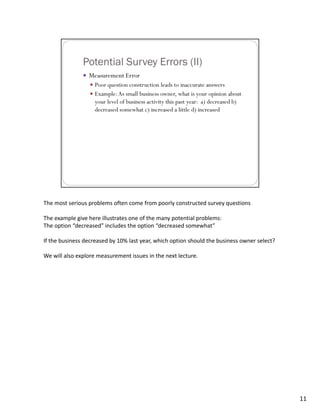 The most serious problems often come from poorly constructed survey questions

The example give here illustrates one of the many potential problems:
The option “decreased” includes the option “decreased somewhat”

If the business decreased by 10% last year, which option should the business owner select?

We will also explore measurement issues in the next lecture.




                                                                                             11
 