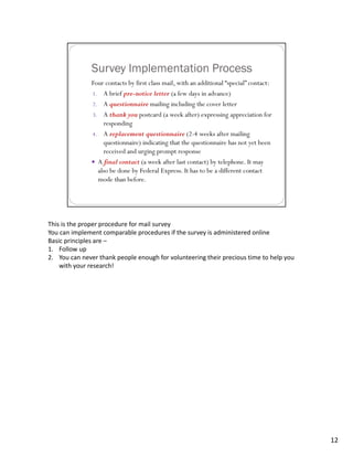 This is the proper procedure for mail survey
You can implement comparable procedures if the survey is administered online
Basic principles are –
1. Follow up
2. You can never thank people enough for volunteering their precious time to help you 
    with your research!




                                                                                         12
 