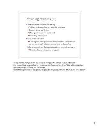 There are too many surveys out there to compete for limited human attention
Put yourself in a potential survey respondent’s shoes and see if you’d be willing to put up 
with the process of filling out the survey
Make the experience as less painful as possible. If you could make it fun, that’s even better!




                                                                                                 7
 