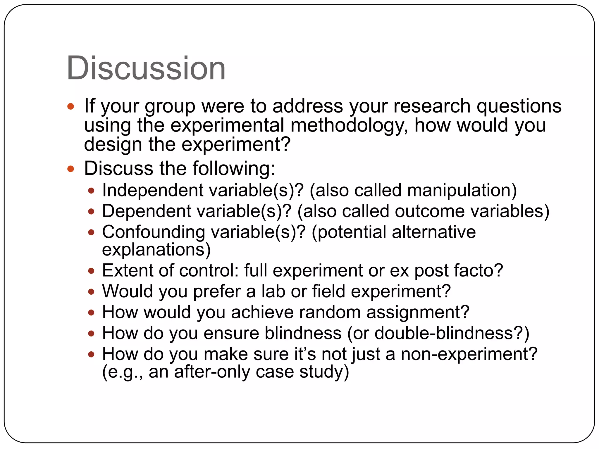 Discussion
 If your group were to address your research questions
  using the experimental methodology, how would you
  design the experiment?
 Discuss the following:
   Independent variable(s)? (also called manipulation)
   Dependent variable(s)? (also called outcome variables)
   Confounding variable(s)? (potential alternative
      explanations)
     Extent of control: full experiment or ex post facto?
     Would you prefer a lab or field experiment?
     How would you achieve random assignment?
     How do you ensure blindness (or double-blindness?)
     How do you make sure it’s not just a non-experiment?
      (e.g., an after-only case study)
 