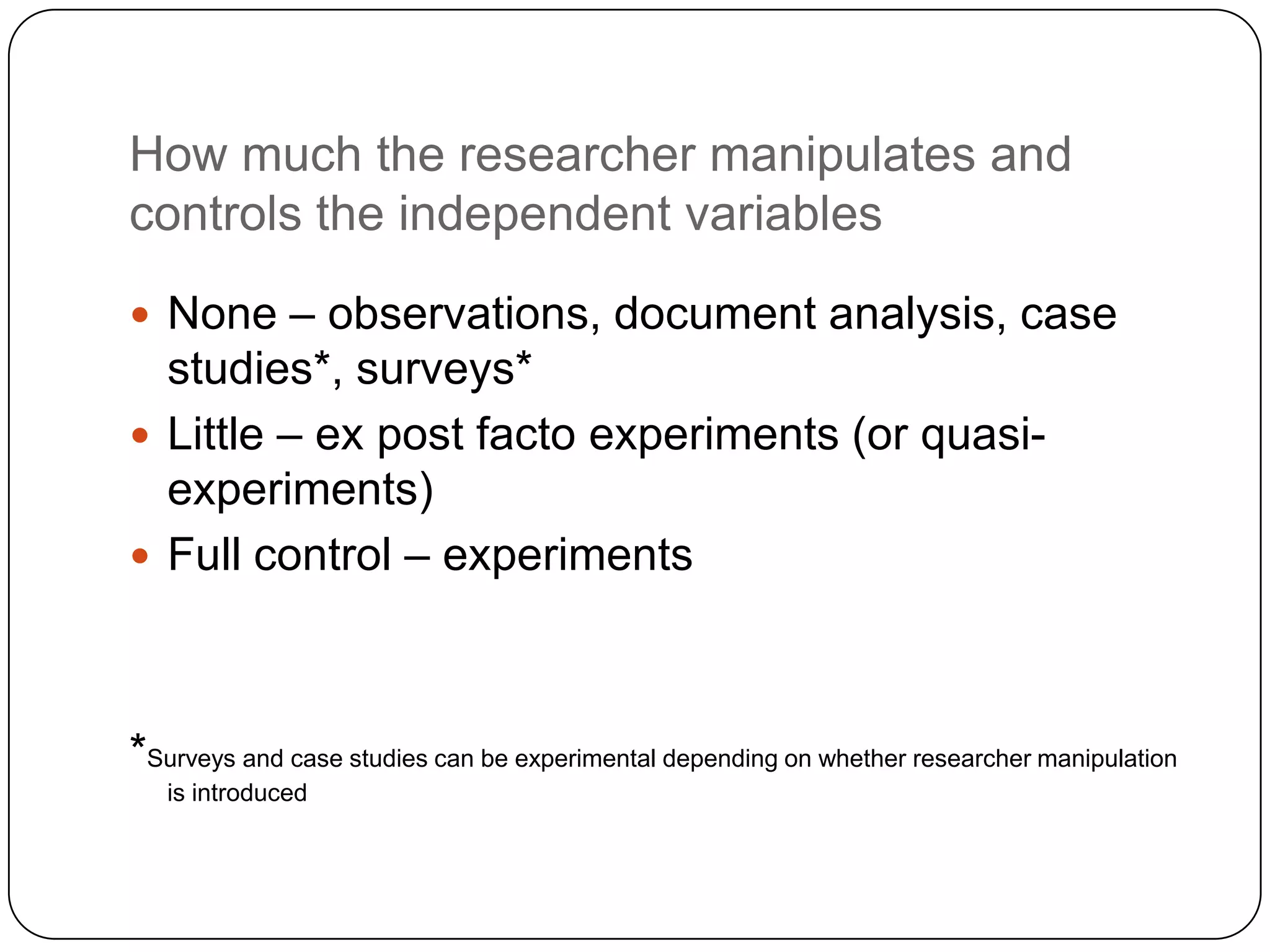 How much the researcher manipulates and
controls the independent variables

 None – observations, document analysis, case
  studies*, surveys*
 Little – ex post facto experiments (or quasi-
  experiments)
 Full control – experiments




*Surveys and case studies can be experimental depending on whether researcher manipulation
   is introduced
 