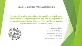 An Actor-dependency technique for modeling strategic actor
relationships, change management and risk management in
organizations undergoing Business Processes Re-engineering
due to Information System adoption
Submitted by:
Gaurav Shah(15125014)
Sapna Tuteja(15125032)
Soumya(15125037)
Vibhu Upadhyay(15125041)
MBA 744: BUSINESS PROCESS MODELLING
 