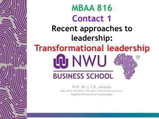 MBAA 816
Contact 1
Recent approaches to
leadership:
Transformational leadership
Prof. Dr. L.T.B. Jackson
MBA (NWU); MA (NWU); PhD (NWU); PhD (Tilburg University)
Registered Industrial Psychologist
 