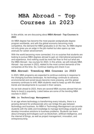 MBA Abroad - Top
Courses in 2023
In this article, we are discussing about MBA Abroad - Top Courses in
2023
An MBA degree has become the most popular postgraduate degree
program worldwide, and with the global economy becoming more
competitive, the demand for MBA graduates is on the rise. An MBA degree
not only gives you an edge in the job market but also opens up new
avenues for career advancement.
With the world becoming more connected, it is no surprise that students are
looking to pursue MBA degrees abroad to gain an international perspective
and experience. And nothing could be more fair than to find out what are
the MBA Abroad - top courses for 2023. In this article, we will indicate MBA
Abroad - top courses in 2023, related to the most current demands of the
companies at this time. So, Continue reading and check it out.
MBA Abroad: Trending MBA Courses in 2023
In 2023, MBA programs are expected to continue evolving in response to
the changing business landscape. As technology continues to advance,
environmental and social issues become more pressing, and the global
economy continues to shift, MBA students need to keep up with the latest
trends and developments to succeed in their careers.
As we look ahead to 2023, there are several MBA courses abroad that are
likely to trend in popularity. Listed below are some of the trending MBA
courses in 2023 -
MBA in Technology Management
In an age where technology is transforming every industry, there is a
growing demand for professionals who can bridge the gap between
technology and business. An MBA in Technology Management can provide
students with the skills and knowledge to manage technology projects and
develop innovative solutions to business problems. Students can learn
about emerging technologies such as blockchain, artificial intelligence, and
the internet of things, as well as project management, innovation, and
entrepreneurship.
 