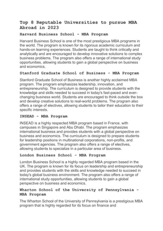 Top 8 Reputable Universities to pursue MBA
Abroad in 2023
Harvard Business School - MBA Program
Harvard Business School is one of the most prestigious MBA programs in
the world. The program is known for its rigorous academic curriculum and
hands-on learning experiences. Students are taught to think critically and
analytically and are encouraged to develop innovative solutions to complex
business problems. The program also offers a range of international study
opportunities, allowing students to gain a global perspective on business
and economics.
Stanford Graduate School of Business - MBA Program
Stanford Graduate School of Business is another highly acclaimed MBA
program. The program emphasizes leadership, innovation, and
entrepreneurship. The curriculum is designed to provide students with the
knowledge and skills needed to succeed in today's fast-paced and ever-
changing business world. Students are encouraged to think outside the box
and develop creative solutions to real-world problems. The program also
offers a range of electives, allowing students to tailor their education to their
specific interests.
INSEAD - MBA Program
INSEAD is a highly respected MBA program based in France, with
campuses in Singapore and Abu Dhabi. The program emphasizes
international business and provides students with a global perspective on
business and economics. The curriculum is designed to prepare students
for leadership positions in multinational corporations, non-profits, and
government agencies. The program also offers a range of electives,
allowing students to specialize in a particular area of business.
London Business School - MBA Program
London Business School is a highly regarded MBA program based in the
UK. The program is known for its focus on leadership and entrepreneurship
and provides students with the skills and knowledge needed to succeed in
today's global business environment. The program also offers a range of
international study opportunities, allowing students to gain a global
perspective on business and economics.
Wharton School of the University of Pennsylvania -
MBA Program
The Wharton School of the University of Pennsylvania is a prestigious MBA
program that is highly regarded for its focus on finance and
 
