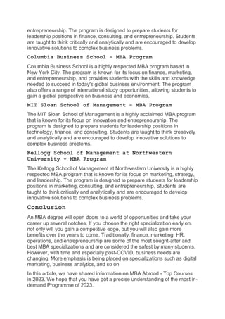 entrepreneurship. The program is designed to prepare students for
leadership positions in finance, consulting, and entrepreneurship. Students
are taught to think critically and analytically and are encouraged to develop
innovative solutions to complex business problems.
Columbia Business School - MBA Program
Columbia Business School is a highly respected MBA program based in
New York City. The program is known for its focus on finance, marketing,
and entrepreneurship, and provides students with the skills and knowledge
needed to succeed in today's global business environment. The program
also offers a range of international study opportunities, allowing students to
gain a global perspective on business and economics.
MIT Sloan School of Management - MBA Program
The MIT Sloan School of Management is a highly acclaimed MBA program
that is known for its focus on innovation and entrepreneurship. The
program is designed to prepare students for leadership positions in
technology, finance, and consulting. Students are taught to think creatively
and analytically and are encouraged to develop innovative solutions to
complex business problems.
Kellogg School of Management at Northwestern
University - MBA Program
The Kellogg School of Management at Northwestern University is a highly
respected MBA program that is known for its focus on marketing, strategy,
and leadership. The program is designed to prepare students for leadership
positions in marketing, consulting, and entrepreneurship. Students are
taught to think critically and analytically and are encouraged to develop
innovative solutions to complex business problems.
Conclusion
An MBA degree will open doors to a world of opportunities and take your
career up several notches. If you choose the right specialization early on,
not only will you gain a competitive edge, but you will also gain more
benefits over the years to come. Traditionally, finance, marketing, HR,
operations, and entrepreneurship are some of the most sought-after and
best MBA specializations and are considered the safest by many students.
However, with time and especially post-COVID, business needs are
changing. More emphasis is being placed on specializations such as digital
marketing, business analytics, and so on
In this article, we have shared information on MBA Abroad - Top Courses
in 2023. We hope that you have got a precise understanding of the most in-
demand Programme of 2023.
 